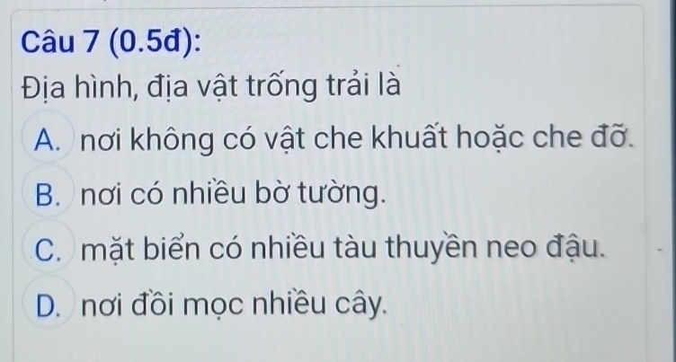 (0.5đ):
Địa hình, địa vật trống trải là
A. nơi không có vật che khuất hoặc che đỡ.
B. nơi có nhiều bờ tường.
C. mặt biển có nhiều tàu thuyền neo đậu.
D. nơi đồi mọc nhiều cây.