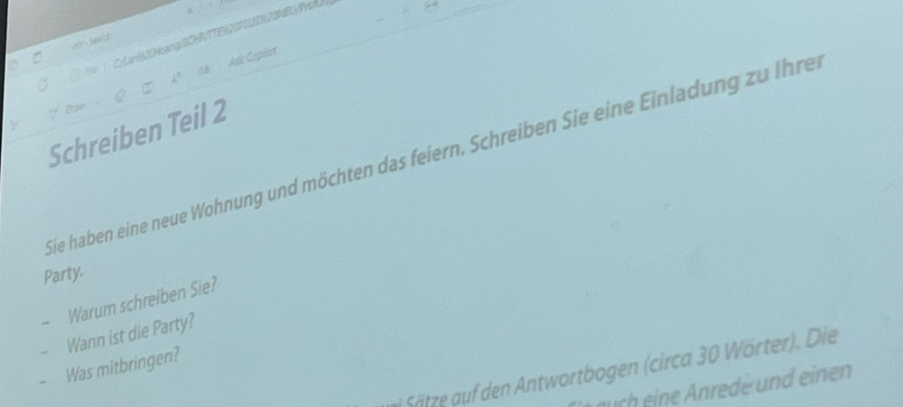 C/arM20Hsang/SCHR/TTEH20PLUSN20NELI/Prom 
or S eand 
Ask Copillat 
Schreiben Teil 2 
Sie haben eine neue Wohnung und möchten das feiern, Schreiben Sie eine Einladung zu Ihren 
Party. 
Warum schrelben Sie? 
Wann ist die Party? 
Was mitbringen? 
i Sätze auf den Antwortbogen (circa 30 Wörter). Die 
auch eine Anrede und einen