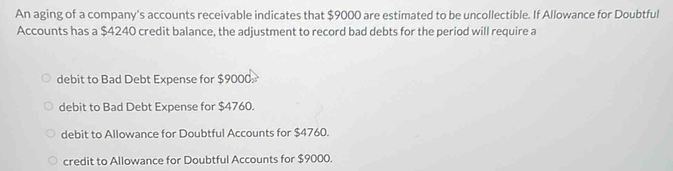 An aging of a company's accounts receivable indicates that $9000 are estimated to be uncollectible. If Allowance for Doubtful
Accounts has a $4240 credit balance, the adjustment to record bad debts for the period will require a
debit to Bad Debt Expense for $9000.
debit to Bad Debt Expense for $4760.
debit to Allowance for Doubtful Accounts for $4760.
credit to Allowance for Doubtful Accounts for $9000.