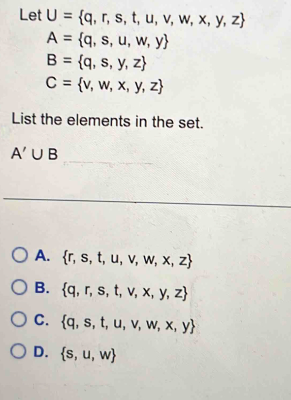 Let U= q,r,s,t,u,v,w,x,y,z
A= q,s,u,w,y
B= q,s,y,z
C= v,w,x,y,z
List the elements in the set.
A'∪ B
A.  r,s,t,u,v,w,x,z
B.  q,r,s,t,v,x,y,z
C.  q,s,t,u,v,w,x,y
D.  s,u,w