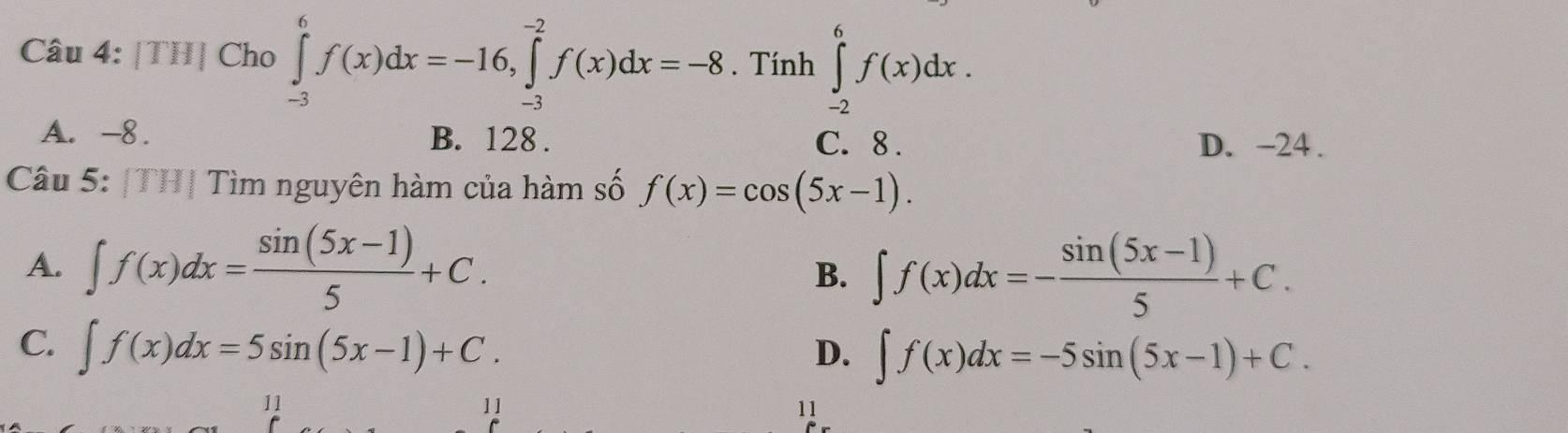 [TH] Cho ∈tlimits _(-3)^6f(x)dx=-16, ∈tlimits _(-3)^(-2)f(x)dx=-8. Tính ∈tlimits _(-2)^6f(x)dx.
A. -8. B. 128. D. -24.
C. 8.
Câu 5: |TH| Tìm nguyên hàm của hàm số f(x)=cos (5x-1).
A. ∈t f(x)dx= (sin (5x-1))/5 +C. ∈t f(x)dx=- (sin (5x-1))/5 +C. 
B.
C. ∈t f(x)dx=5sin (5x-1)+C.
D. ∈t f(x)dx=-5sin (5x-1)+C. 
11
11
11