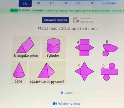 1A 1B 1C 1D 1E 1F Summary 
New! Multi Part Question - when you answer this question we'll mark each part individua 
Calculator 
Bookwork code: 1A not allowed 
Match each 3D shape to its net. 
A B 
D 
Square-based pyramid 
Q Zoom 
Watch video