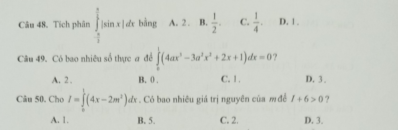 Tích phân ∈tlimits _ π /2 ^ π /2 |sin x|dx bằng A. 2. B.  1/2 . C.  1/4 . D. 1.
Câu 49. Có bao nhiêu số thực đ đề ∈tlimits _0^(1(4ax^3)-3a^2x^2+2x+1)dx=0 ?
A. 2. B. 0. C. 1. D. 3.
Câu 50. Cho I=∈tlimits _0^(1(4x-2m^2))dx. Có bao nhiêu giá trị nguyên của m đề I+6>0 ?
A. 1. B. 5. C. 2. D. 3.