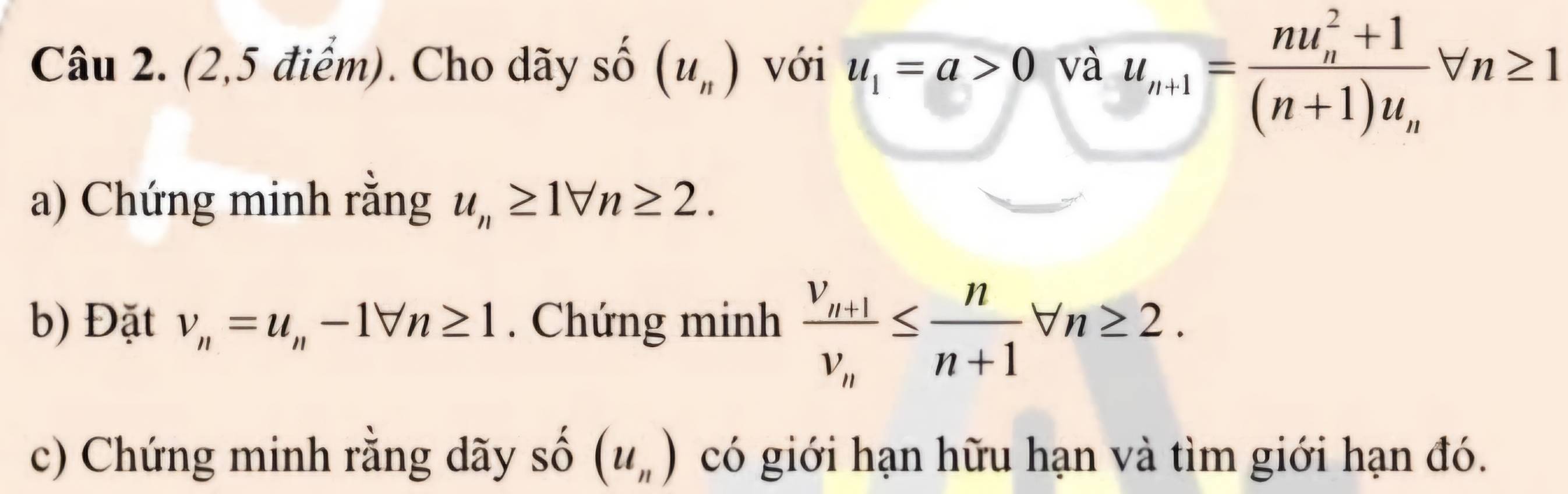 (2,5 điểm). Cho dãy số (u_n) với u_1=a>0 và u_n+1=frac (nu_n)^2+1(n+1)u_nforall n≥ 1
a) Chứng minh rằng u_n≥ 1forall n≥ 2. 
b) Đặt v_n=u_n-1forall n≥ 1. Chứng minh frac v_n+1v_n≤  n/n+1 forall n≥ 2. 
c) Chứng minh rằng dãy số (u_n) có giới hạn hữu hạn và tìm giới hạn đó.