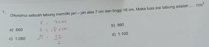 Diketahui sebuah tabung memiliki jari - jari alas 7 cm dan tinggi 18 cm. Maka luas sisi tabung adalah_ cm^2
1.
a) 660 b) 990
c) 1.080 d) 1.100