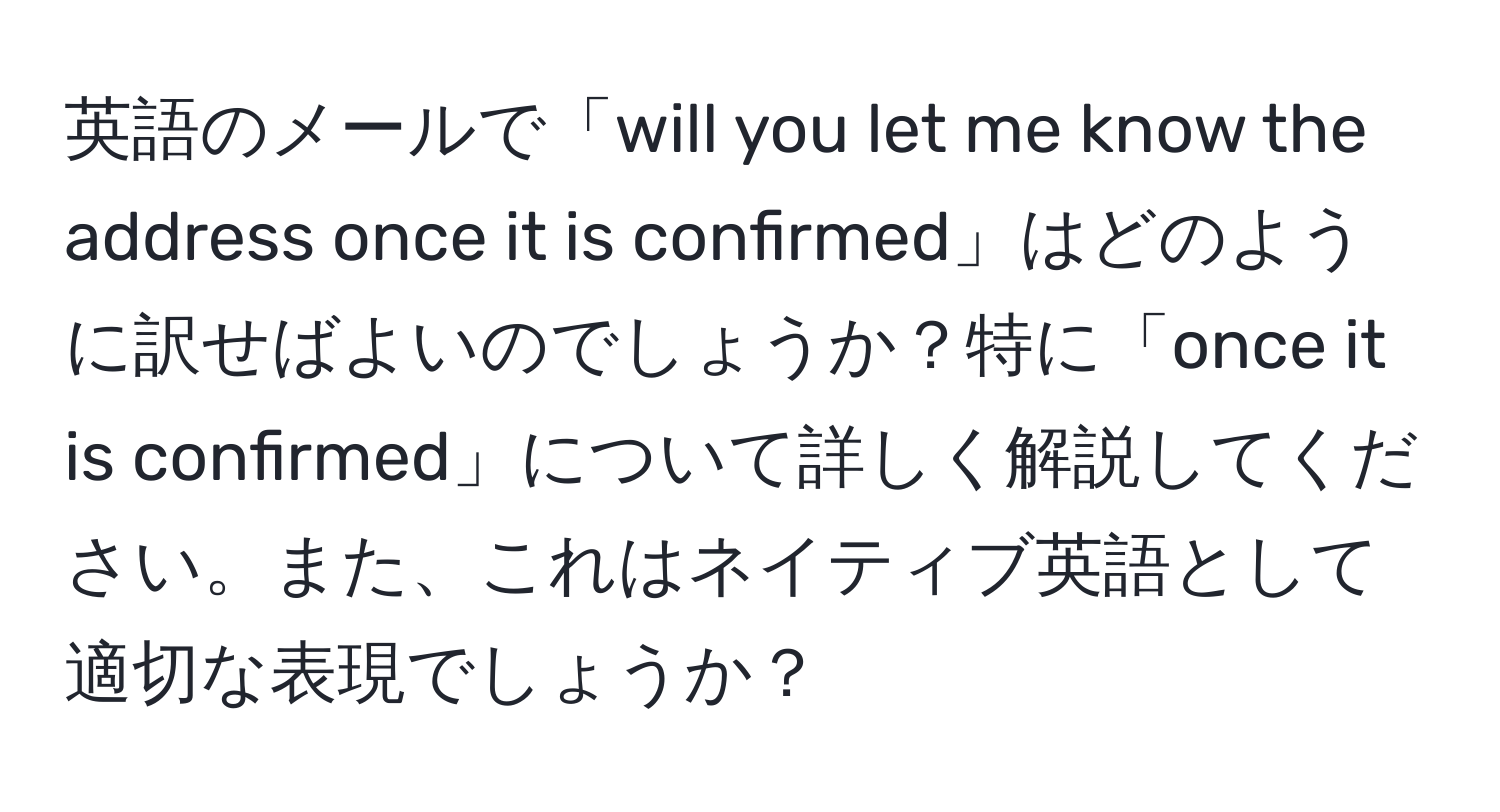 英語のメールで「will you let me know the address once it is confirmed」はどのように訳せばよいのでしょうか？特に「once it is confirmed」について詳しく解説してください。また、これはネイティブ英語として適切な表現でしょうか？