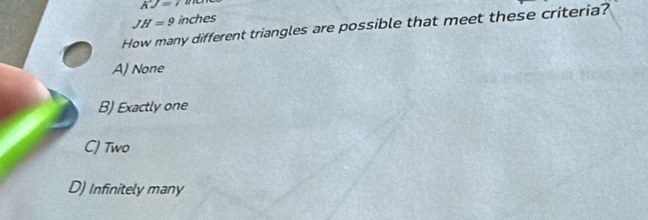 vector AJ=7
JH=9 inches
How many different triangles are possible that meet these criteria?
A) None
B) Exactly one
C) Two
D) Infinitely many