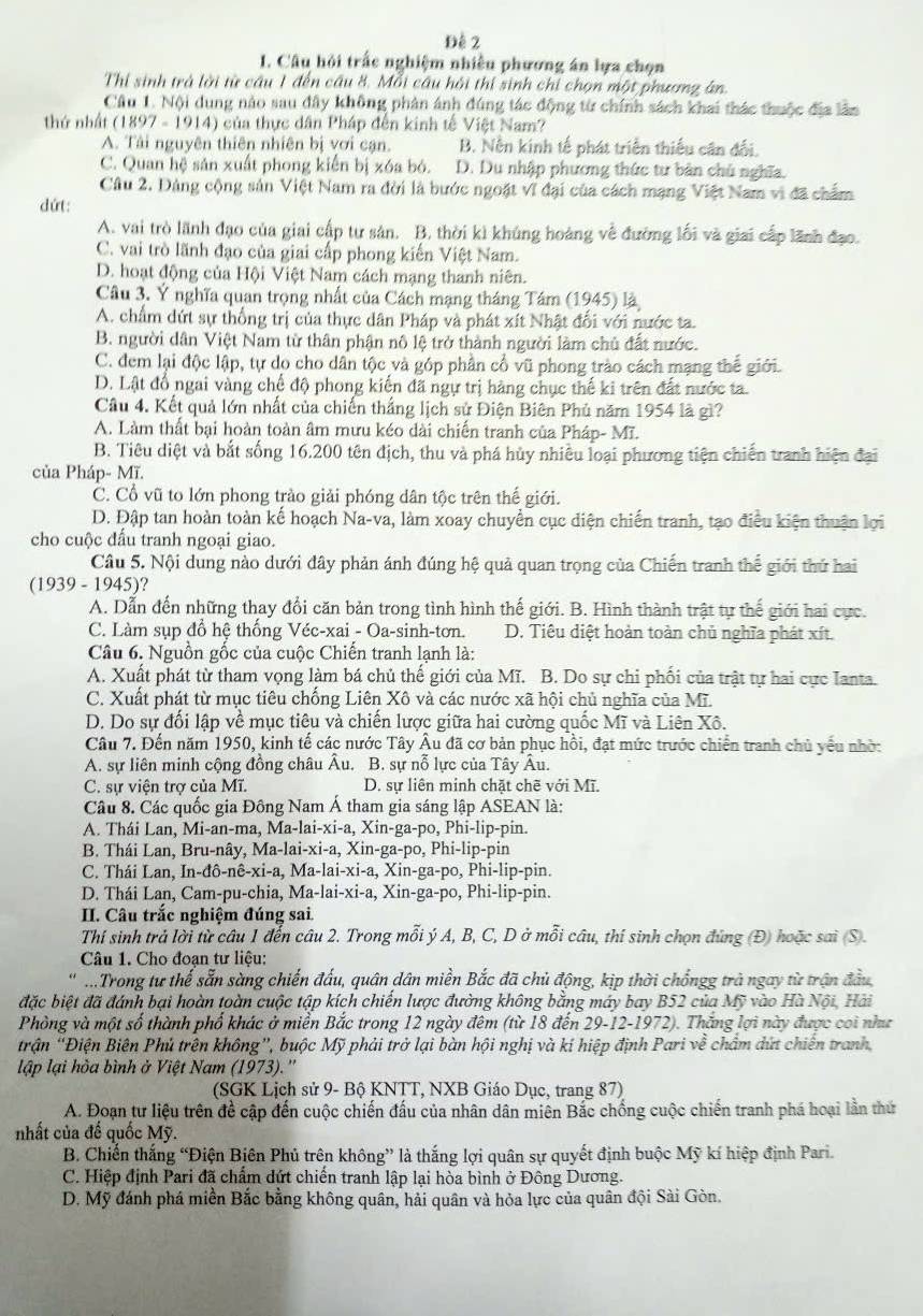 Đê 2
1. Câu hội trấc nghiệm nhiều phương án lựa chọn
Thi sinh trà lời từ câu 1 đến cầu 8. Mỗi cầu hội thí sinh chi chọn một phương ân
Câu 1. Nội dung nào sau đây không phân ánh đúng tác động từ chính sách khai thác thuộc địa lầm
thứ nhất (1897-1914 0 của thực dân Pháp đến kinh tế Việt Nam?
A. Tải nguyên thiên nhiên bị vơi cạn. B. Nền kinh tế phát triển thiếu cân đối.
C. Quan hệ sản xuất phong kiến bị xóa bó. D. Du nhập phương thức tư bản chú nghĩa.
Câu 2. Dảng cộng sản Việt Nam ra đời là bước ngoặt vĩ đại của cách mạng Việt Nam vi đã chẩm
dứt:
A. vai trò lãnh đạo của giai cấp tư sản. B. thời kì khúng hoàng về đường lối và giai cấp lãnh đạo.
C. vai trò lãnh đạo của giai cấp phong kiến Việt Nam.
D. hoạt động của Hội Việt Nam cách mạng thanh niên.
Câu 3. Ý nghĩa quan trọng nhất của Cách mạng tháng Tâm (1945) là
A. chẩm dứt sự thống trị của thực dân Pháp và phát xít Nhật đổi với nước ta.
B. người dân Việt Nam từ thân phận nô lệ trở thành người làm chủ đất nước.
C. đem lại độc lập, tự do cho dân tộc và góp phần cổ vũ phong trào cách mạng thế giới.
D. Lật đổ ngai vàng chế độ phong kiến đã ngự trị hàng chục thế ki trên đất nước ta.
Câu 4. Kết quả lớn nhất của chiến thắng lịch sử Điện Biên Phủ năm 1954 là gì?
A. Làm thất bại hoàn toàn âm mưu kéo dài chiến tranh của Pháp- Mĩ.
B. Tiêu diệt và bắt sống 16.200 tên địch, thu và phá hủy nhiều loại phương tiện chiến tranh hiện đại
của Pháp- Mĩ.
C. Cổ vũ to lớn phong trào giải phóng dân tộc trên thế giới.
D. Đập tan hoàn toàn kế hoạch Na-va, làm xoay chuyển cục diện chiến tranh, tạo điều kiện thuận lợi
cho cuộc đấu tranh ngoại giao.
Câu 5. Nội dung nào dưới đây phản ánh đúng hệ quả quan trọng của Chiến tranh thể giới thứ hai
(1939-1945) ?
A. Dẫn đến những thay đổi căn bản trong tình hình thế giới. B. Hình thành trật tự thế giới hai cực.
C. Làm sụp đồ hệ thống Véc-xai - Oa-sinh-tơn. D. Tiêu diệt hoàn toàn chủ nghĩa phát xít.
Câu 6. Nguồn gốc của cuộc Chiến tranh lạnh là:
A. Xuất phát từ tham vọng làm bá chủ thế giới của Mĩ. B. Do sự chi phối của trật tự hai cực Ianta.
C. Xuất phát từ mục tiêu chống Liên Xô và các nước xã hội chủ nghĩa của Mĩ.
D. Do sự đối lập về mục tiêu và chiến lược giữa hai cường quốc Mĩ và Liên Xô.
Câu 7. Đến năm 1950, kinh tế các nước Tây Âu đã cơ bản phục hồi, đạt mức trước chiến tranh chủ yếu nhờ:
A. sự liên minh cộng đồng châu Âu. B. sự nỗ lực của Tây Âu.
C. sự viện trợ của Mĩ.  D. sư liên minh chặt chẽ với Mĩ.
Câu 8. Các quốc gia Đông Nam Á tham gia sáng lập ASEAN là:
A. Thái Lan, 1 Mi-an-ma,Ma-lai-xi-a,Xin-ga-po,Phi-lip pín.
B. Thái Lan,Bru-nay,Ma-lai-xi-a,Xin-ga-po,Phi-lip-pi 7
C. Thái Lan, In-ddelta -nhat e-xi-a,Ma-lai-xi-a,Xin-ga-po,Phi-lip-pin.
D. Thái Lan, Cam-pu-chia, M Ma-lai-xi-a,Xin-ga-po,Phi-lip- pin.
II. Câu trắc nghiệm đúng sai
Thí sinh trả lời từ câu 1 đến câu 2. Trong mỗi ý A, B, C, D ở mỗi câu, thí sinh chọn đúng (Đ) hoặc sai (S).
Câu 1. Cho đoạn tư liệu:
...Trong tư thế sẵn sàng chiến đấu, quân dân miền Bắc đã chủ động, kịp thời chốngg trà ngay từ trận đầu,
đặc biệt đã đánh bại hoàn toàn cuộc tập kích chiến lược đường không bằng máy bay B52 của Mỹ vào Hà Nội, Hải
Phòng và một số thành phổ khác ở miền Bắc trong 12 ngày đêm (từ 18 đến 29-12-1972). Thắng lợi này được coi như
trận “Điện Biên Phú trên không”, buộc Mỹ phải trở lại bàn hội nghị và kí hiệp định Pari về chẩm dứt chiến tranh,
lập lại hòa bình ở Việt Nam (1973).''
(SGK Lịch sử 9- Bộ KNTT, NXB Giáo Dục, trang 87)
A. Đoạn tư liệu trên đề cập đến cuộc chiến đấu của nhân dân miên Bắc chống cuộc chiến tranh phá hoại lần thứ
nhất của đế quốc Mỹ.
B. Chiến thắng “Điện Biên Phủ trên không” là thắng lợi quân sự quyết định buộc Mỹ kí hiệp định Pari.
C. Hiệp định Pari đã chấm dứt chiến tranh lập lại hòa bình ở Đông Dương.
D. Mỹ đánh phá miền Bắc bằng không quân, hải quân và hỏa lực của quân đội Sài Gòn.