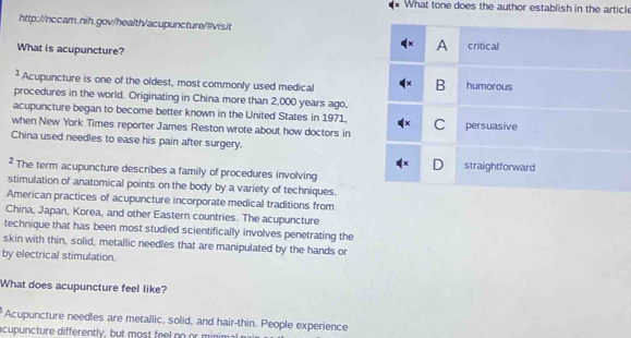 What tone does the author establish in the article 
http://nccam.nih.gov/health/acupuncture/!lvis.it 
What is acupuncture? 
² Acupuncture is one of the oldest, most commonly used medical 
procedures in the world. Originating in China more than 2,000 years ago, 
acupuncture began to become better known in the United States in 1971. 
when New York Times reporter James Reston wrote about how doctors in 
China used needles to ease his pain after surgery. 
* The term acupuncture describes a family of procedures involving 
stimulation of anatomical points on the body by a variety of techniques. 
American practices of acupuncture incorporate medical traditions from 
China, Japan, Korea, and other Eastern countries. The acupuncture 
technique that has been most studied scientifically involves penetrating the 
skin with thin, solid, metallic needles that are manipulated by the hands or 
by electrical stimulation. 
What does acupuncture feel like? 
Acupuncture needles are metallic, solid, and hair-thin. People experience 
acupuncture differently, but most feel no or minim