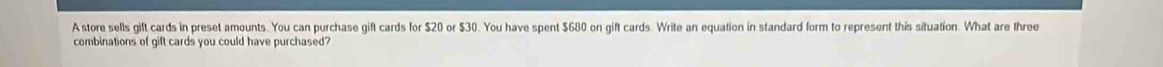 A store sells gift cards in preset amounts. You can purchase gift cards for $20 or $30. You have spent $680 on gift cards. Write an equation in standard form to represent this situation. What are three 
combinations of gift cards you could have purchased?