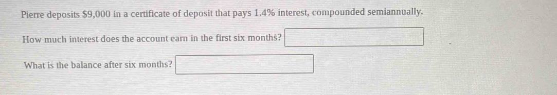 Pierre deposits $9,000 in a certificate of deposit that pays 1.4% interest, compounded semiannually. 
How much interest does the account earn in the first six months? □ 
What is the balance after six months? □