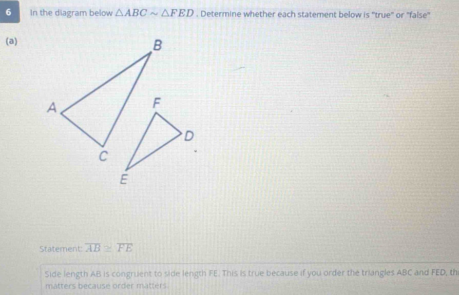 In the diagram below △ ABCsim △ FED. Determine whether each statement below is "true" or "false" 
(a) 
Statement: overline AB≌ overline FE
Side length AB is congruent to side length FE. This is true because if you order the triangles ABC and FED, th 
matters because order matters.