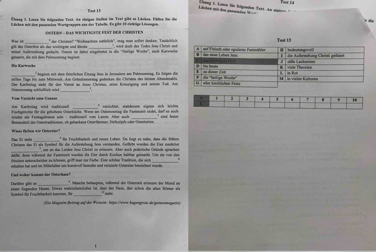 Test 14
Übung 1. Lesen Sie folgenden Text. An einio=
Lücken mit den passenden Wor
Test 13
Übung 1. Lesen Sie folgenden Text. An einigen Stellen im Text gibt es Lücken. Füllen Sie die e die
Lücken mit den passenden Wortgruppen aus der Tabelle. Es gibt 10 richtige Lösungen.
OSTERN - DAS WICHTIGSTE FEST DER CHRISTEN
Was ist _º der Christen? “Weihnachten natürlich”, mag man sofort denken. Tatsächlich Test 13
gilt das Osterfest als das wichtigste und älteste_ , wird doch des Todes Jesu Christi und
seiner Auferstehung gedacht. Ostern ist dabei eingebettet in die “Heilige Woche”, auch Karwoche
genannt, die mit dem Palmsonntag beginnt. 
Die Karwoche 
_² beginnt mit dem feierlichen Einzug Jesu in Jerusalem am Palmsonntag. Es folgen die
stillen Tage bis zum Mittwoch. Am Gründonnerstag gedenken die Christen des letzten Abendmahls.
Der Karfreitag steht für den Verrat an Jesus Christus, seine Kreuzigung und seinen Tod. Am
Ostersonntag schließlich wird _'.
Vom Verzicht zum Genuss 
Am Karfreitag wird traditionell _* verzichtet, stattdessen eignen sich leichte
Fischgerichte für die gehobene Osterküche. Wenn am Ostersonntag die Fastenzeit endet, darf es auch
wieder ein Festtagsbraten sein - traditionell vom Lamm. Aber auch ⁵ sind fester
Bestandteil der Ostertraditionen, ob gebackene Osterlämmer, Hefezöpfe oder Ostertorten.
Wieso färben wir Ostereier?
Das Ei steht _* für Fruchtbarkeit und neues Leben. Da liegt es nahe, dass die frühen
Christen das Ei als Symbol für die Auferstehung Jesu verstanden. Gefärbt wurden die Eier zunächst
_7 um an das Leiden Jesu Christi zu erinnern. Aber auch praktische Gründe sprachen
dafür, denn während der Fastenzeit wurden die Eier durch Kochen haltbar gemacht. Um sie von den
frischen unterscheiden zu können, griff man zur Farbe. Eine schöne Tradition, die sich_
erhalten hat und im Mittelalter um kunstvoll bemalte und verzierte Ostereier bereichert wurde.
Und woher kommt der Osterhase?
Darüber gibt es _' Manche behaupten, während der Osterzeit erinnere der Mond an
einen liegenden Hasen. Etwas wahrscheinlicher ist, dass der Hase, den schon die alten Römer als
Symbol für Fruchtbarkeit kannten, für _1º steht.
(Ein Magazin-Beitrag aufder Weiseite: https://www.hagengrote.de/genussmagazin)
1