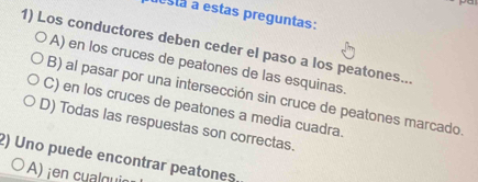 lestá a estas preguntas:
1) Los conductores deben ceder el paso a los peatones...
A) en los cruces de peatones de las esquinas.
B) al pasar por una intersección sin cruce de peatones marcado
C) en los cruces de peatones a media cuadra.
D) Todas las respuestas son correctas.
2) Uno puede encontrar peatones.
A) ¡en cual qui