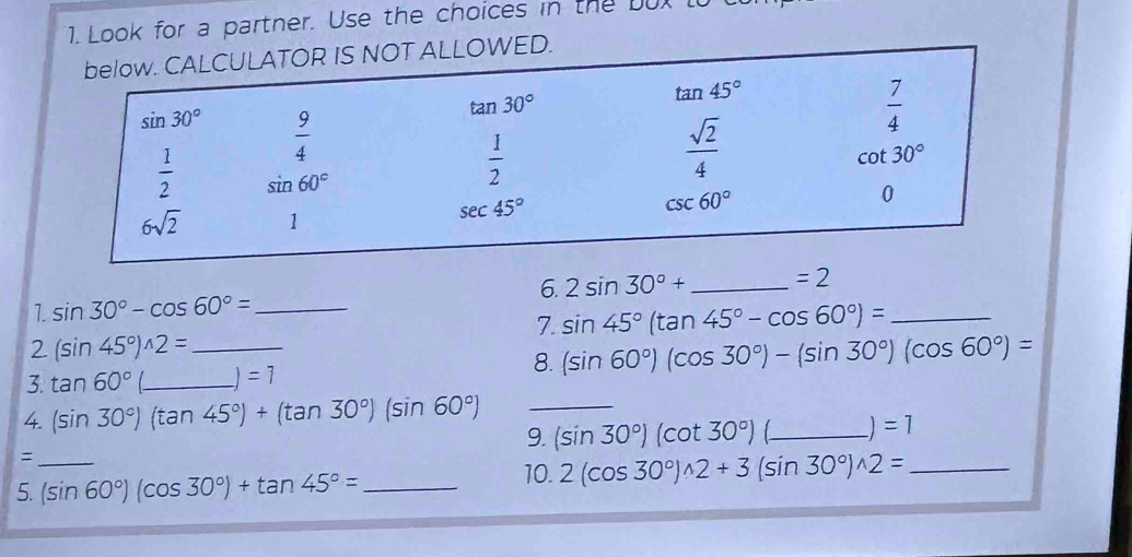 Look for a partner. Use the choices in the bux t
6. 2sin 30°+ _ =2
1. sin 30°-cos 60°= _
7. sin 45°(tan 45°-cos 60°)= _
2 (sin 45°)^wedge 2= _
8. (sin 60°)(cos 30°)-(sin 30°)(cos 60°)=
3. tan 60° _ =1
4. (sin 30°)(tan 45°)+(tan 30°)(sin 60°) 9._ (sin 30°)(cot 30°)(_ _ )=1
_=
5. (sin 60°)(cos 30°)+tan 45°= _
10. 2(cos 30°)^wedge 2+3(sin 30°)^wedge 2= _