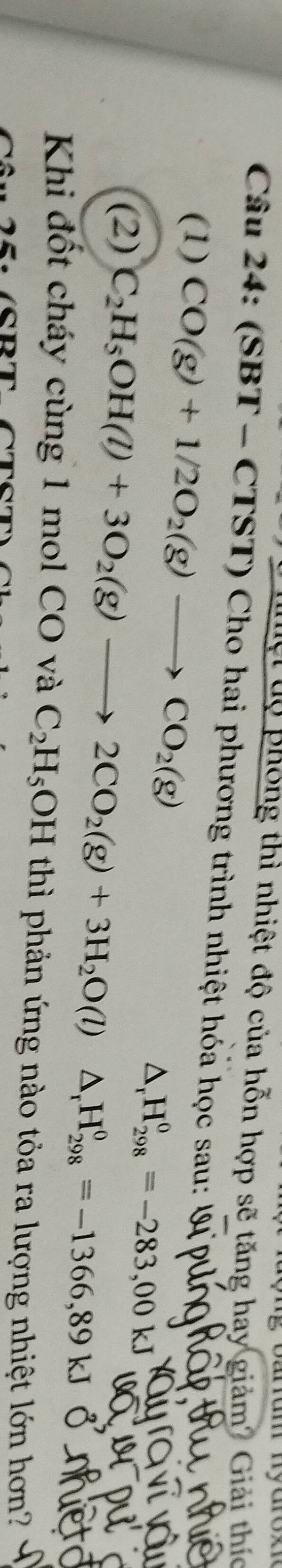 arram myaroe 
uệt tộ phống thì nhiệt độ của hỗn hợp sẽ tăng hay giảm? Giải thíc 
Câu 24: (SBT - CTST) Cho hai phương trình nhiệt hóa học sau: 
(1) CO(g)+1/2O_2(g)to CO_2(g)
△ _rH_(298)^0=-283,00kJ
(2) C_2H_5OH(l)+3O_2(g)to 2CO_2(g)+3H_2O(l)△ _rH_(298)^0=-1366,89kJ
Khi đốt cháy cùng 1 mol CO và C_2H_5OH thì phản ứng nào tỏa ra lượng nhiệt lớn hơn?