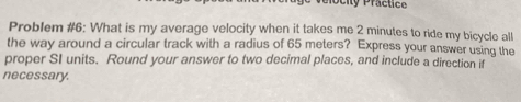 Ocity Practice 
Problem #6: What is my average velocity when it takes me 2 minutes to ride my bicycle all 
the way around a circular track with a radius of 65 meters? Express your answer using the 
proper SI units. Round your answer to two decimal places, and include a direction if 
necessary.