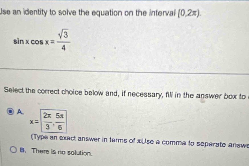 Use an identity to solve the equation on the interval [0,2π ).
sin xcos x= sqrt(3)/4 
Select the correct choice below and, if necessary, fill in the answer box to
A. x= 2π /3 ,  5π /6 
(Type an exact answer in terms of πUse a comma to separate answe
B. There is no solution.