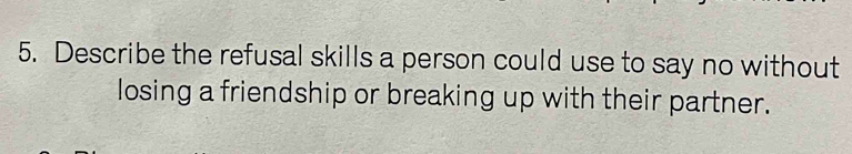 Describe the refusal skills a person could use to say no without 
losing a friendship or breaking up with their partner.