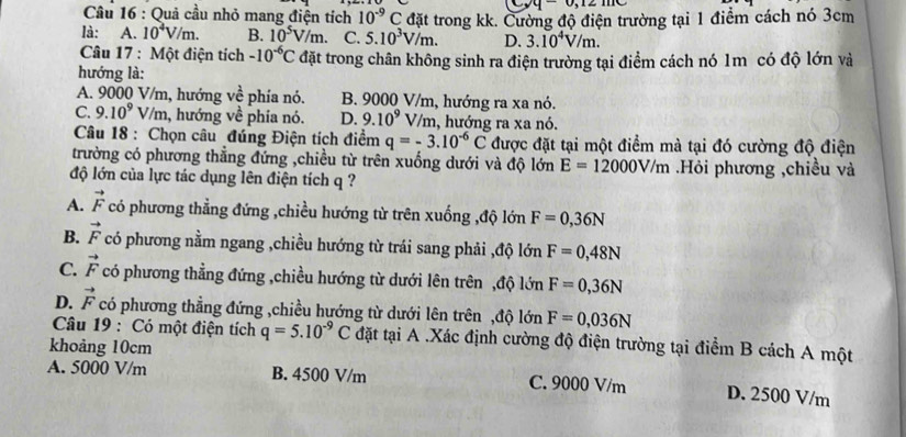 y-0,12
Câu 16 : Quả cầu nhỏ mang điện tích 10^(-9)C đặt trong kk. Cường độ điện trường tại 1 điểm cách nó 3cm
là: A. 10^4V/m. B. 10^5V/m. C. 5.10^3V/m. D. 3.10^4V/m.
Câu 17 : Một điện tích -10^(-6)C đặt trong chân không sinh ra điện trường tại điểm cách nó 1m có độ lớn và
hướng là:
A. 9000 V/m, hướng vhat e *phía nó. B. 9000 V/m, hướng ra xa nó.
C. 9.10^9V/m n, hướng về phía nó. D. 9.10^9 V/m, hướng ra xa nó.
Câu 18 : Chọn câu đúng Điện tích điểm q=-3.10^(-6)C được đặt tại một điểm mà tại đó cường độ điện
trường có phương thẳng đứng ,chiều từ trên xuống dưới và độ lớn E=12000V/m.Hỏi phương ,chiều và
độ lớn của lực tác dụng lên điện tích q ?
A. vector F có phương thẳng đứng ,chiều hướng từ trên xuống ,độ lớn F=0,36N
B. vector F có phương nằm ngang ,chiều hướng từ trái sang phải ,độ lớn F=0,48N
C. vector F có phương thẳng đứng ,chiều hướng từ dưới lên trên ,độ lớn F=0,36N
D. vector F có phương thẳng đứng ,chiều hướng từ dưới lên trên ,độ lớn F=0,036N
Câu 19 : Có một điện tích q=5.10^(-9)C đặt tại A .Xác định cường độ điện trường tại điểm B cách A một
khoảng 10cm
A. 5000 V/m B. 4500 V/m C. 9000 V/m D. 2500 V/m