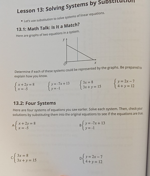 Lesson 13: Solving Systems by Substitutian 
Let's use substitution to solve systems of linear equations. 
13.1: Math Talk: Is It a Match? 
Here are graphs of two equations in a system. 
Determine if each of these systems could be represented by the graphs. Be prepared to 
explain how you know.
beginarrayl x+2y=8 x=-5endarray. beginarrayl y=-7x+13 y=-1endarray. beginarrayl 3x=8 3x+y=15endarray. beginarrayl y=2x-7 4+y=12endarray.
13.2: Four Systems 
Here are four systems of equations you saw earlier. Solve each system. Then, check your 
solutions by substituting them into the original equations to see if the equations are true.
beginarrayl x+2y=8 x=-5endarray.
Bbeginarrayl y=-7x+13 y=-1endarray.
beginarrayl 3x=8 3x+y=15endarray. beginarrayl y=2x-7 4+y=12endarray.