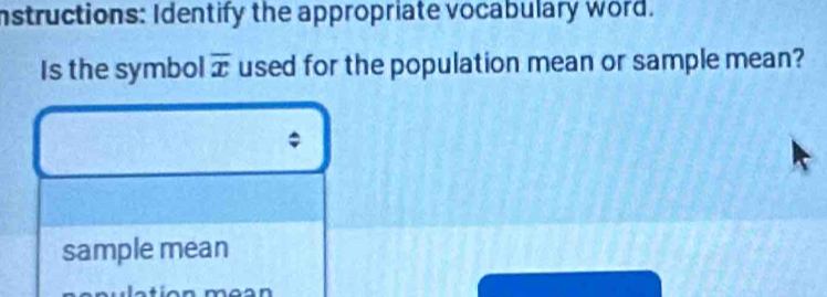 Instructions: Identify the appropriate vocabulary word. 
Is the symbol overline x used for the population mean or sample mean? 
sample mean