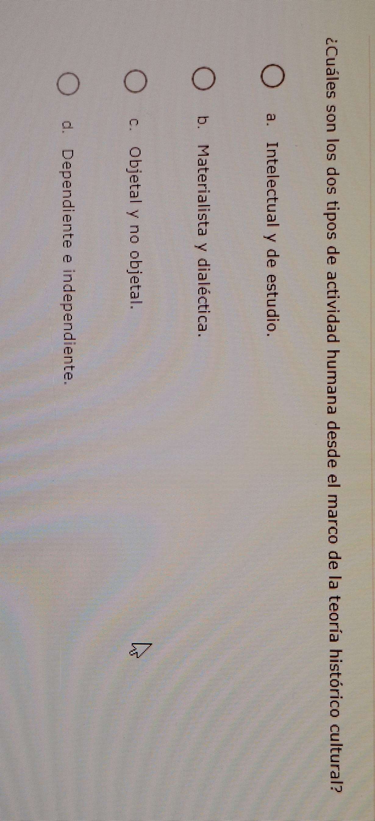 ¿Cuáles son los dos tipos de actividad humana desde el marco de la teoría histórico cultural?
a. Intelectual y de estudio.
b. Materialista y dialéctica.
c. Objetal y no objetal.
d. Dependiente e independiente.