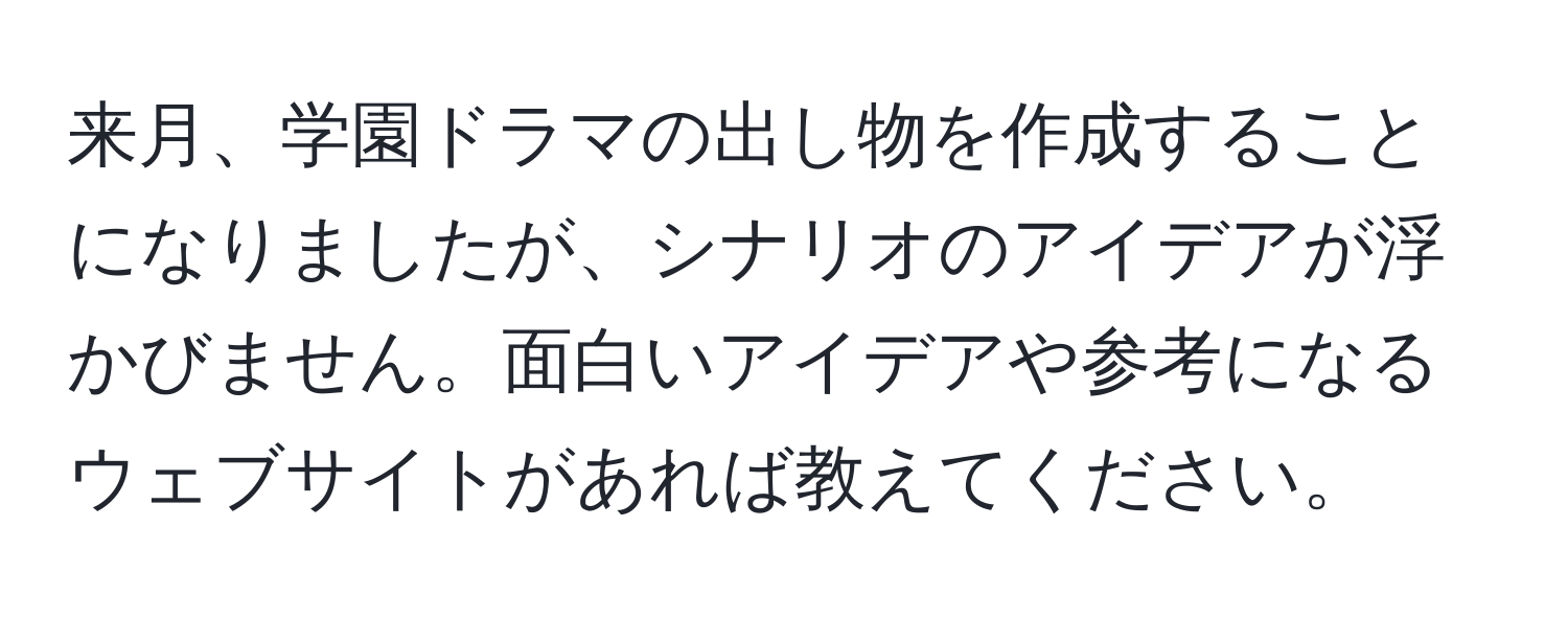 来月、学園ドラマの出し物を作成することになりましたが、シナリオのアイデアが浮かびません。面白いアイデアや参考になるウェブサイトがあれば教えてください。