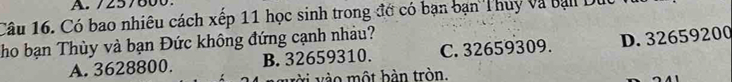 257600
Câu 16. Có bao nhiêu cách xếp 11 học sinh trong đớ có bạn bạn Thuy và bạll Duc
Tho bạn Thùy và bạn Đức không đứng cạnh nhảu?
A. 3628800. B. 32659310. C. 32659309. D. 32659200
vời vào một bàn tròn.