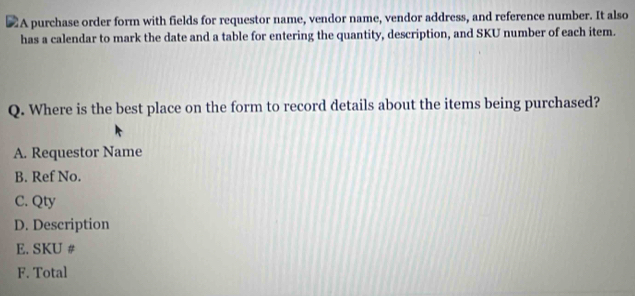 A purchase order form with fields for requestor name, vendor name, vendor address, and reference number. It also
has a calendar to mark the date and a table for entering the quantity, description, and SKU number of each item.
Q. Where is the best place on the form to record details about the items being purchased?
A. Requestor Name
B. Ref No.
C. Qty
D. Description
E. SKU #
F. Total