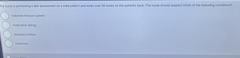 The nurse is performing a skin assessment on a male patient and notes over 50 moles on the patient's back. The nurse should suspect which of the following conditions?
wakened immune system
medication allergy
diabetes meilitus
melanoma