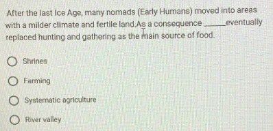 After the last Ice Age, many nomads (Early Humans) moved into areas
with a milder climate and fertile land.As a consequence _eventually
replaced hunting and gathering as the main source of food.
Shrines
Farming
Systematic agriculture
River valley