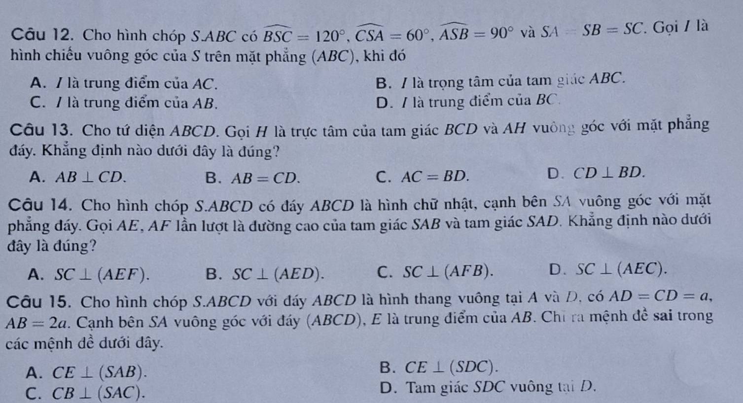 Cho hình chóp S. ABC có widehat BSC=120°, widehat CSA=60°, widehat ASB=90° và SA=SB=SC Gọi / là
hình chiếu vuông góc của S trên mặt phẳng (ABC), khi đó
A. / là trung điểm của AC. B. / là trọng tâm của tam giác ABC.
C. / là trung điểm của AB. D. / là trung điểm của BC.
Câu 13. Cho tứ diện ABCD. Gọi H là trực tâm của tam giác BCD và AH vuông góc với mặt phẳng
đáy. Khẳng định nào dưới đây là đúng?
A. AB⊥ CD. B. AB=CD. C. AC=BD. D. CD⊥ BD. 
Câu 14. Cho hình chóp S. ABCD có đáy ABCD là hình chữ nhật, cạnh bên SA vuông góc với mặt
phẳng đáy. Gọi AE, AF lần lượt là đường cao của tam giác SAB và tam giác SAD. Khẳng định nào dưới
đây là đúng?
D.
A. SC⊥ (AEF). B. SC⊥ (AED). C. SC⊥ (AFB). SC⊥ (AEC). 
Câu 15. Cho hình chóp S. ABCD với đáy ABCD là hình thang vuông tại A và D, cdot 0AD=CD=a,
AB=2a. Cạnh bên SA vuông góc với đáy (ABCD), E là trung điểm của AB. Chỉ ra mệnh đề sai trong
các mệnh đề dưới dây.
A. CE⊥ (SAB). 
B. CE⊥ (SDC).
C. CB⊥ (SAC). D. Tam giác SDC vuông tại D.