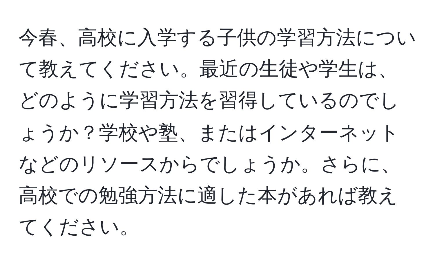 今春、高校に入学する子供の学習方法について教えてください。最近の生徒や学生は、どのように学習方法を習得しているのでしょうか？学校や塾、またはインターネットなどのリソースからでしょうか。さらに、高校での勉強方法に適した本があれば教えてください。