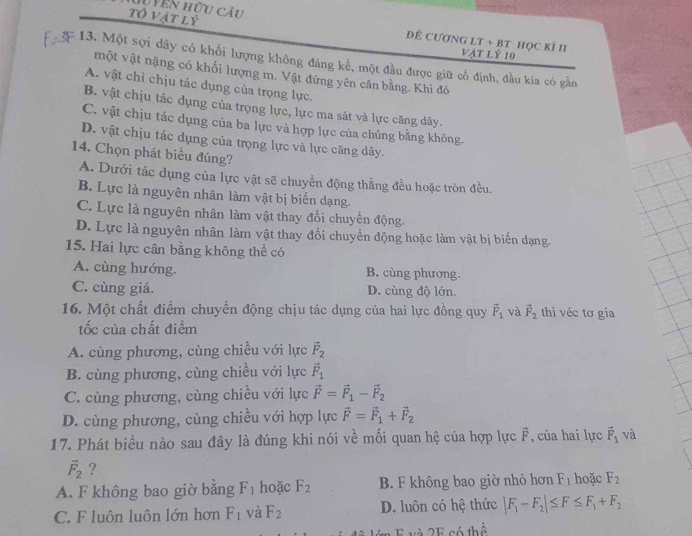 Hyên hữu cầu
tô vật lý
ĐÊ CưƠNG LT + BT Học KÌ II
Vật lý 10
13. Một sợi dây có khối lượng không đáng kể, một đầu được giữ cố định, đầu kia có gắn
một vật nặng có khối lượng m. Vật đứng yên cân bằng. Khi đó
A. vật chỉ chịu tác dụng của trọng lực.
B. vật chịu tác dụng của trọng lực, lực ma sát và lực căng dây.
C. vật chịu tác dụng của ba lực và hợp lực của chúng bằng không.
D. vật chịu tác dụng của trọng lực và lực căng dây.
14. Chọn phát biểu đúng?
A. Dưới tác dụng của lực vật sẽ chuyển động thằng đều hoặc tròn đều.
B. Lực là nguyên nhân làm vật bị biến dạng.
C. Lực là nguyên nhân làm vật thay đổi chuyển động.
D. Lực là nguyên nhân làm vật thay đồi chuyền động hoặc làm vật bị biến dạng.
15. Hai lực cân bằng không thể có
A. cùng hướng. B. cùng phương.
C. cùng giá. D. cùng độ lớn.
16. Một chất điểm chuyển động chịu tác dụng của hai lực đồng quy vector F_1 và vector F_2 thì véc tơ gia
tốc của chất điểm
A. cùng phương, cùng chiều với lực vector F_2
B. cùng phương, cùng chiều với lực vector F_1
C. cùng phương, cùng chiều với lực vector F=vector F_1-vector F_2
D. cùng phương, cùng chiều với hợp lực vector F=vector F_1+vector F_2
17. Phát biểu nào sau đây là đúng khi nói về mối quan hệ của hợp lực vector F , của hai lực vector F_1 và
vector F_2 ?
A. F không bao giờ bằng F_1 hoặc F_2 B. F không bao giờ nhỏ hơn F_1 hoặc F_2
C. F luôn luôn lớn hơn F_1 và F_2
D. luôn có hệ thức |F_1-F_2|≤ F≤ F_1+F_2
v à 2 E có thể