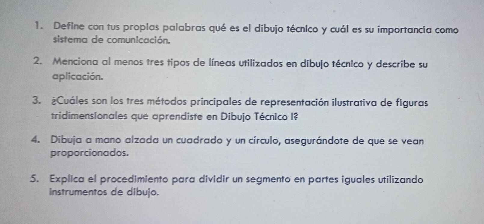 Define con tus propias palabras qué es el dibujo técnico y cuál es su importancia como 
sistema de comunicación. 
2. Menciona al menos tres tipos de líneas utilizados en dibujo técnico y describe su 
aplicación. 
3. ¿Cuáles son los tres métodos principales de representación ilustrativa de figuras 
tridimensionales que aprendiste en Dibujo Técnico I? 
4. Dibuja a mano alzada un cuadrado y un círculo, asegurándote de que se vean 
proporcionados. 
5. Explica el procedimiento para dividir un segmento en partes iguales utilizando 
instrumentos de dibujo.