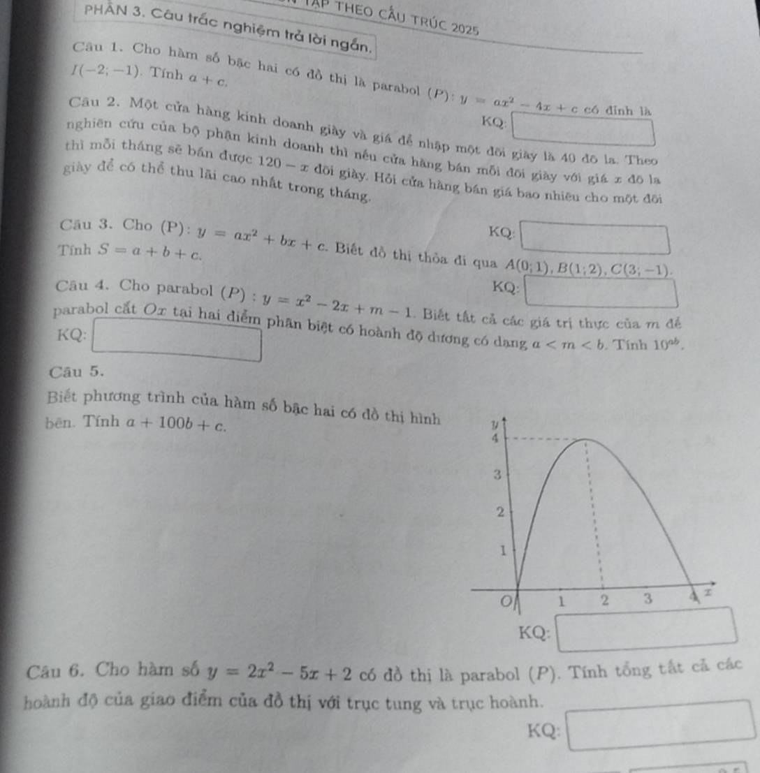 TAP theo cầu trúc 2025 
PHAN 3. Câu trắc nghiệm trả lời ngắn,
I(-2;-1). Tính a+c. 
Câu 1. Cho hàm số bặc hai có đồ thị là parabol (P):y=ax^2-4x+c có dỉnh là 
KQ: 
Câu 2. Một cửa hàng kinh doanh giày và giá để nhập một đôi giày là 40 đô la. Theo 
nghiên cứu của bộ phận kinh doanh thì nều cửa hàng bán mỗi đõi giày với giá x đō la 
thì mỗi tháng sē bán được 120-x dôi giày. Hỏi cửa hàng bán giá bao nhiêu cho một đôi 
giày để có thể thu lãi cao nhất trong tháng. 
Câu 3. Cho (P): 
KQ  1/2 m_2
Tính S=a+b+c. y=ax^2+bx+c. Biết đồ thị thỏa đi qua A(0;1), B(1;2), C(3;-1). 
KQ: 
Câu 4. Cho parabol (P) : y=x^2-2x+m-1. Biết tất cả các giá trị thực của m đề 
parabol cắt Ox tại hai diểm phân biệt có hoành độ dương có dạng a Tính 10^(ab). 
KQ: 
Câu 5. 
Biết phương trình của hàm số bậc hai có đồ thị hình 
bēn. Tính a+100b+c. 
KQ: 
Câu 6. Cho hàm số y=2x^2-5x+2 có đồ thị là parabol (P). Tính tổng tất cả các 
hoành độ của giao điểm của đồ thị với trục tung và trục hoành. 
KQ: □