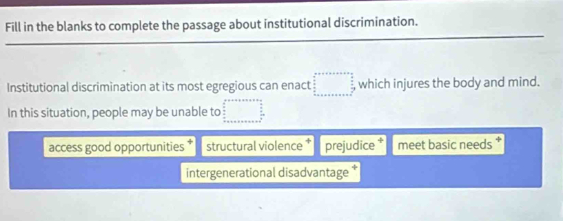 Fill in the blanks to complete the passage about institutional discrimination. 
_ 
_ 
_ 
Institutional discrimination at its most egregious can enact , which injures the body and mind. 
In this situation, people may be unable to 
access good opportunities structural violence * prejudice * meet basic needs 
intergenerational disadvantage *