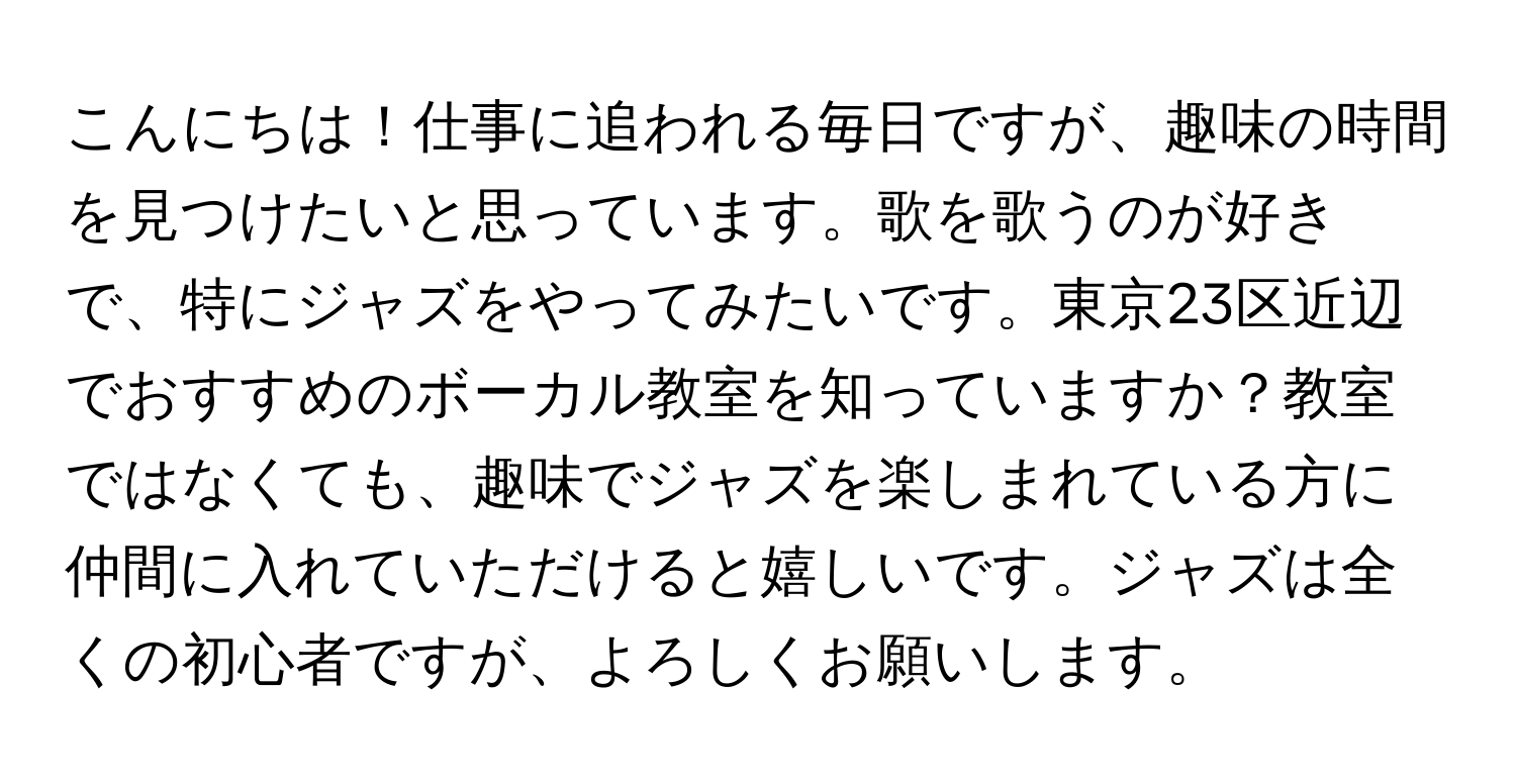 こんにちは！仕事に追われる毎日ですが、趣味の時間を見つけたいと思っています。歌を歌うのが好きで、特にジャズをやってみたいです。東京23区近辺でおすすめのボーカル教室を知っていますか？教室ではなくても、趣味でジャズを楽しまれている方に仲間に入れていただけると嬉しいです。ジャズは全くの初心者ですが、よろしくお願いします。