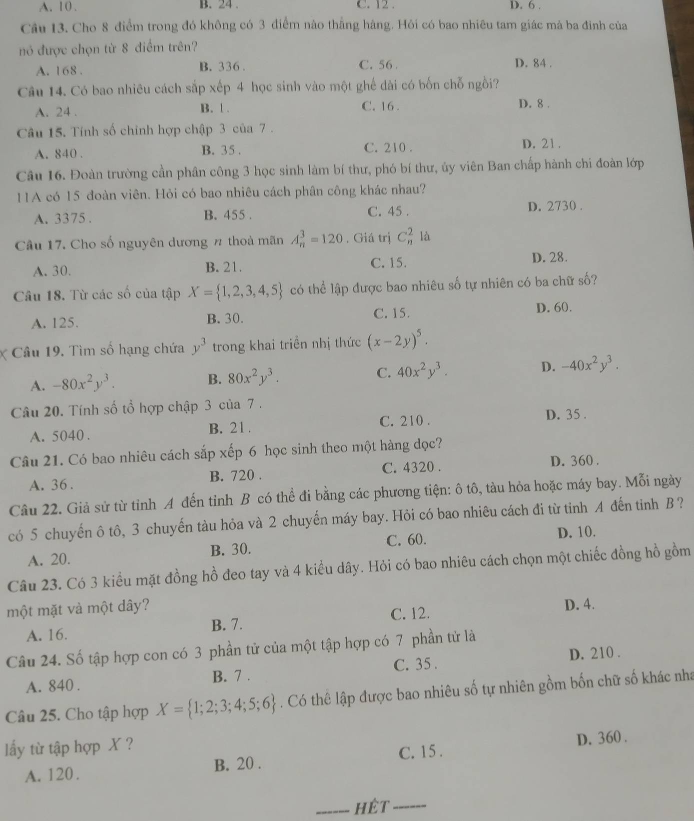 A. 10 . B. 24 . C. 12 . D. 6 .
Câu 13. Cho 8 điểm trong đó không có 3 điểm nào thắng hàng. Hỏi có bao nhiêu tam giác mà ba đinh của
nó được chọn từ 8 điểm trên?
A. 168 . B. 336 . C. 56.
D. 84 .
Câu 14. Có bao nhiêu cách sắp xếp 4 học sinh vào một ghế dài có bốn chỗ ngồi?
A. 24 . B. 1 .
C. 16 . D. 8 .
Câu 15. Tính số chỉnh hợp chập 3 của 7 .
A. 840 . B. 35.
C. 210 . D. 21 .
Câu 16. Đoàn trường cần phân công 3 học sinh làm bí thư, phó bí thư, ủy viên Ban chấp hành chi đoàn lớp
11A có 15 đoàn viên. Hỏi có bao nhiêu cách phân công khác nhau?
A. 3375 . B. 455 .
C. 45 . D. 2730 .
Câu 17. Cho số nguyên dương n thoả mãn A_n^(3=120. Giá trị C_n^21a
A. 30. B. 21. C. 15. D. 28.
Câu 18. Từ các số của tập X= 1,2,3,4,5) có thể lập được bao nhiêu số tự nhiên có ba chữ số?
A. 125. B. 30.
C. 15.
D. 60.
Câu 19. Tìm số hạng chứa y^3 trong khai triển nhị thức (x-2y)^5.
C. 40x^2y^3. D. -40x^2y^3.
A. -80x^2y^3.
B. 80x^2y^3.
Câu 20. Tính số tổ hợp chập 3 của 7 .
A. 5040 . B. 21 . C. 210 .
D. 35 .
Câu 21. Có bao nhiêu cách sắp xếp 6 học sinh theo một hàng dọc?
B. 720 . C. 4320 . D. 360 .
A. 36.
Câu 22. Giả sử từ tỉnh A đến tỉnh B có thể đi bằng các phương tiện: ô tô, tàu hỏa hoặc máy bay. Mỗi ngày
có 5 chuyến ô tô, 3 chuyến tàu hỏa và 2 chuyến máy bay. Hỏi có bao nhiêu cách đi từ tỉnh A đến tinh B ?
C. 60. D. 10.
A. 20. B. 30.
Câu 23. Có 3 kiểu mặt đồng hồ đeo tay và 4 kiểu dây. Hỏi có bao nhiêu cách chọn một chiếc đồng hồ gồm
một mặt và một dây?
B. 7. C. 12. D. 4.
A. 16.
Câu 24. Số tập hợp con có 3 phần tử của một tập hợp có 7 phần tử là
C. 35 . D. 210 .
B. 7 .
A. 840 .
Câu 25. Cho tập hợp X= 1;2;3;4;5;6. Có thê lập được bao nhiêu số tự nhiên gồm bốn chữ số khác nha
ấy từ tập hợp X ?
C. 15 .
A. 120. B. 20 . D. 360 .
_hêt -----