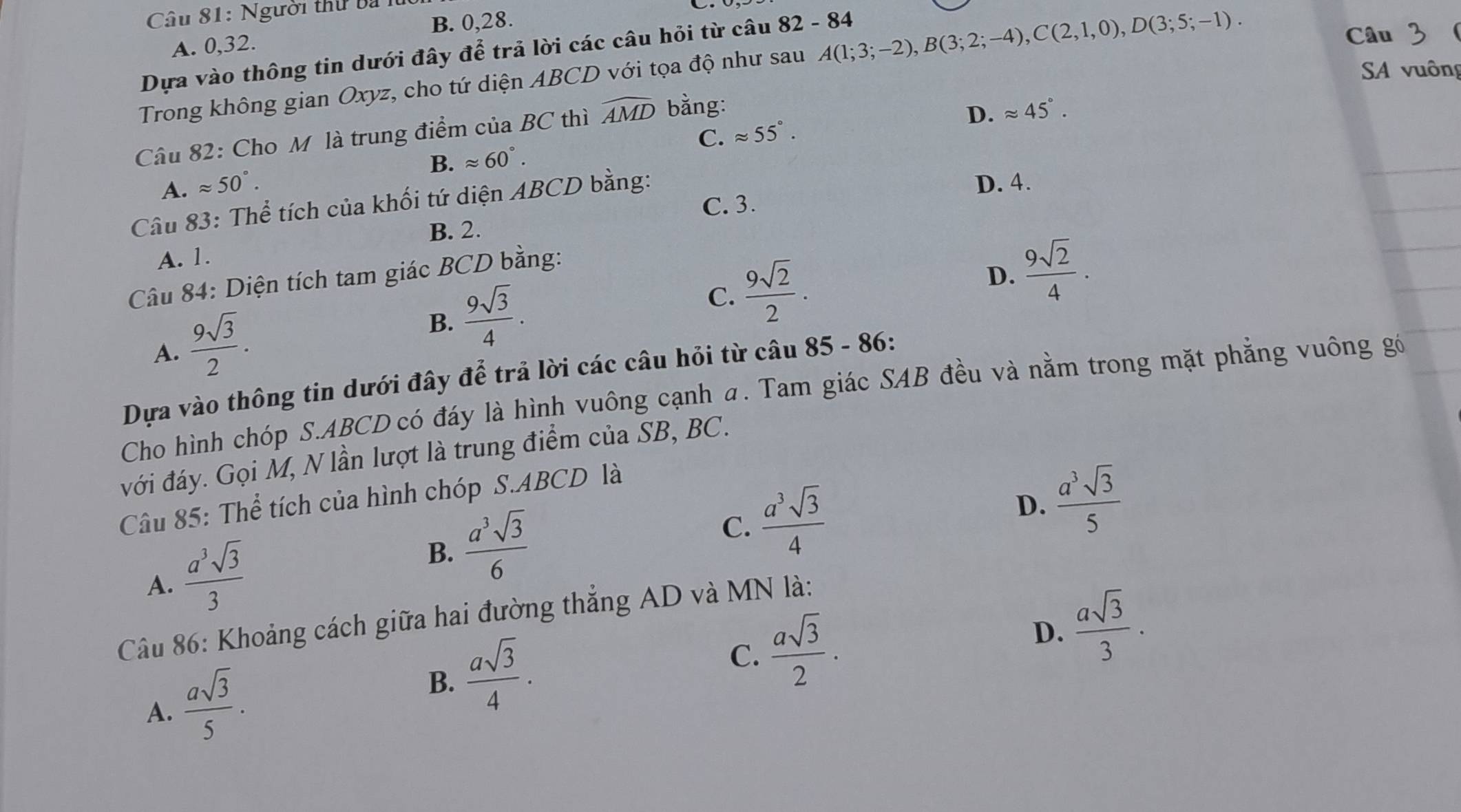 Người thứ ba
B. 0,28.
A. 0,32.
Dựa vào thông tin dưới đây để trả lời các câu hỏi từ câu 82 - 84
Trong không gian Oxyz, cho tứ diện ABCD với tọa độ như sau A(1;3;-2),B(3;2;-4),C(2,1,0),D(3;5;-1).
Câu 3
SA vuông
C. approx 55°. D. approx 45°.
Câu 82: Cho M là trung điểm của BC thì widehat AMD bằng:
B. approx 60°.
A. approx 50°.
Câu 83: Thể tích của khối tứ diện ABCD bằng:
D. 4.
B. 2. C. 3.
A. 1.
Câu 84: Diện tích tam giác BCD bằng:
D.  9sqrt(2)/4 .
A.  9sqrt(3)/2 .
B.  9sqrt(3)/4 .
C.  9sqrt(2)/2 .
Dựa vào thông tin dưới đây để trả lời các câu hỏi từ câu 85 - 86:
Cho hình chóp S.ABCD có đáy là hình vuông cạnh a. Tam giác SAB đều và nằm trong mặt phẳng vuông gó
với đáy. Gọi M, N lần lượt là trung điểm của SB, BC.
D.  a^3sqrt(3)/5 
Câu 85: Thể tích của hình chóp S.ABCD là
A.  a^3sqrt(3)/3 
B.  a^3sqrt(3)/6  C.  a^3sqrt(3)/4 
Câu 86: Khoảng cách giữa hai đường thẳng AD và MN là:
D.  asqrt(3)/3 .
A.  asqrt(3)/5 .
B.  asqrt(3)/4 .
C.  asqrt(3)/2 .