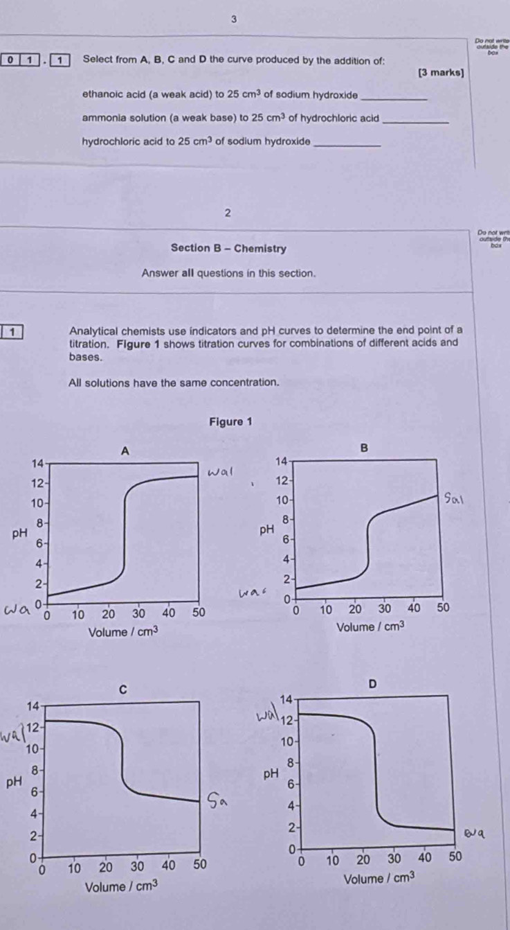 Do not write
0 1  . 1 Select from A, B, C and D the curve produced by the addition of:
[3 marks]
ethanoic acid (a weak acid) to 25cm^3 of sodium hydroxide_
ammonia solution (a weak base) to 25cm^3 of hydrochloric acid_
hydrochloric acid to 25cm^3 of sodium hydroxide_
2
Do not wrill
Section B - Chemistry
Answer all questions in this section.
1 Analytical chemists use indicators and pH curves to determine the end point of a
titration. FIgure 1 shows titration curves for combinations of different acids and
bases.
All solutions have the same concentration.
Figure 1