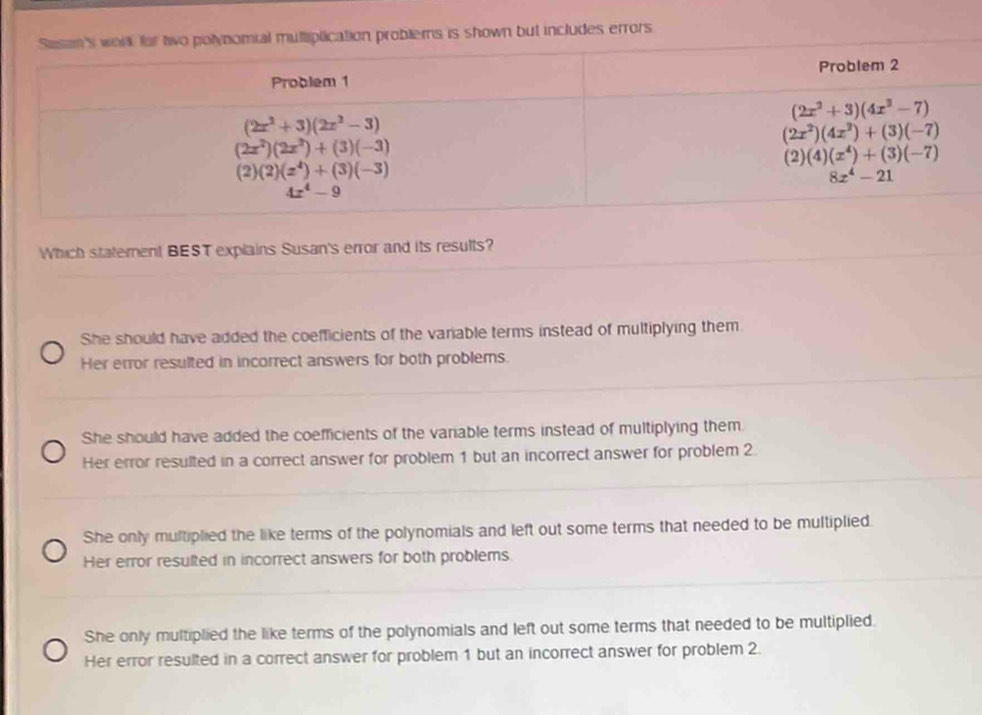 lems is shown but includes errors
Which statement BEST explains Susan's error and its results?
She should have added the coefficients of the variable terms instead of multiplying them
Her error resulted in incorrect answers for both problems.
She should have added the coefficients of the variable terms instead of multiplying them
Her error resulted in a correct answer for problem 1 but an incorrect answer for problem 2
She only multiplied the like terms of the polynomials and left out some terms that needed to be multiplied.
Her error resulted in incorrect answers for both problems.
She only multiplied the like terms of the polynomials and left out some terms that needed to be multiplied.
Her error resulted in a correct answer for problem 1 but an incorrect answer for problem 2.