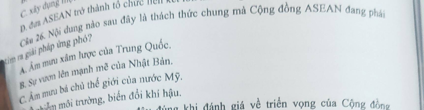 xây dụng Iộ
đư SE N trở thành tổ ứ n e 
Câu 26. Nội dung nào sau đây là thách thức chung mà Cộng đồng ASEAN đang phái
tim ra giải pháp ứng phó?
A. Âm mưu xâm lược của Trung Quốc.
B. Sự vươn lên mạnh mẽ của Nhật Bản.
C. Âm mưu bá chủ thế giới của nước Mỹ.
iễm môi trường, biến đổi khí hậu.
ang khi đánh giá về triển vọng của Cộng đồng