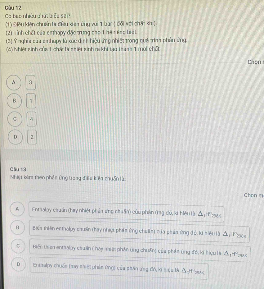 Có bao nhiêu phát biểu sai?
(1) Điều kiện chuẩn là điều kiện ứng với 1 bar ( đối với chất khí).
(2) Tính chất của enthapy đặc trưng cho 1 hệ riêng biệt.
(3) Ý nghĩa của enthapy là xác định hiệu ứng nhiệt trong quá trình phản ứng.
(4) Nhiệt sinh của 1 chất là nhiệt sinh ra khi tạo thành 1 mol chất
Chọn 1
A 3
B 1
C 4
D 2
Câu 13
Nhiệt kèm theo phản ứng trong điều kiện chuấn là:
Chọn m
A Enthalpy chuấn (hay nhiệt phản ứng chuẩn) của phản ứng đó, kí hiệu là △ _tH°_2 98K
B Biến thiên enthalpy chuấn (hay nhiệt phản ứng chuấn) của phản ứng đó, kí hiệu là △ _tH^o 298K
C Biến thien enthalpy chuấn ( hay nhiệt phản ứng chuẩn) của phản ứng đó, kí hiệu là △ _tH^o 298K
D Enthalpy chuẩn (hay nhiệt phản ứng) của phản ứng đó, kí hiệu là △ _tH° 298K