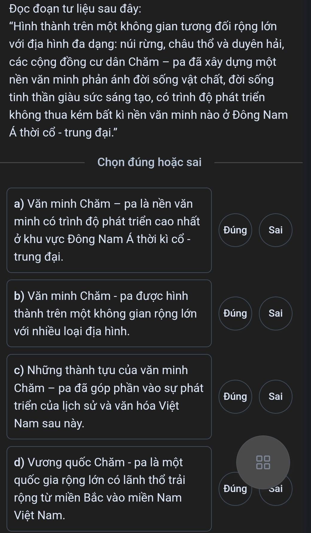 Đọc đoạn tư liệu sau đây: 
"Hình thành trên một không gian tương đối rộng lớn 
với địa hình đa dạng: núi rừng, châu thổ và duyên hải, 
các cộng đồng cư dân Chăm - pa đã xây dựng một 
nền văn minh phản ánh đời sống vật chất, đời sống 
tinh thần giàu sức sáng tạo, có trình độ phát triển 
không thua kém bất kì nền văn minh nào ở Đông Nam 
Á thời cổ - trung đại." 
Chọn đúng hoặc sai 
a) Văn minh Chăm - pa là nền văn 
minh có trình độ phát triển cao nhất 
Đúng Sai 
ở khu vực Đông Nam Á thời kì cổ - 
trung đại. 
b) Văn minh Chăm - pa được hình 
thành trên một không gian rộng lớn Đúng Sai 
với nhiều loại địa hình. 
c) Những thành tựu của văn minh 
Chăm - pa đã góp phần vào sự phát 
Đúng Sai 
triển của lịch sử và văn hóa Việt 
Nam sau này. 
d) Vương quốc Chăm - pa là một 88
quốc gia rộng lớn có lãnh thổ trải 
Đúng Sai 
rộng từ miền Bắc vào miền Nam 
Việt Nam.