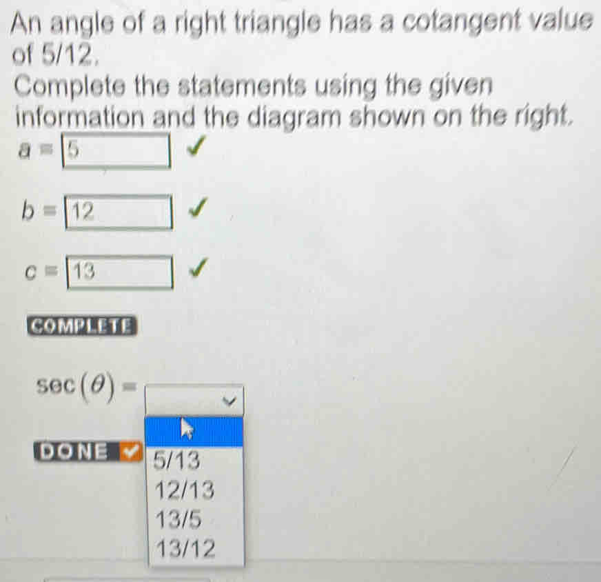 An angle of a right triangle has a cotangent value
of 5/12.
Complete the statements using the given
information and the diagram shown on the right.
a= 5
b= 12
c=boxed 13
COMPLETE
sec (θ )= □ 
DO NE 5/13
12/13
13/5
13/12