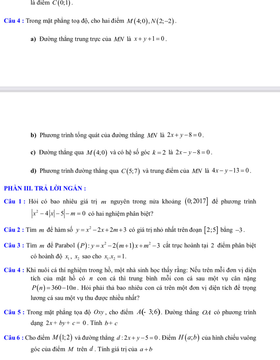 là điểm C(0;1).
Câu 4 : Trong mặt phẳng toạ độ, cho hai điểm M(4;0),N(2;-2).
a) Đường thắng trung trực của MN là x+y+1=0.
b) Phương trình tổng quát của đường thắng MN là 2x+y-8=0.
c) Đường thắng qua M(4;0) và có hệ số góc k=2 là 2x-y-8=0.
d) Phương trình đường thắng qua C(5;7) và trung điểm của MN là 4x-y-13=0.
pHÀN III. TRẢ LỜI NGÁN :
Câu 1: Hỏi có bao nhiêu giá trị m nguyên trong nửa khoảng (0;2017] đề phương trình
|x^2-4|x|-5|-m=0 có hai nghiệm phân biệt?
Câu 2 : Tìm m đề hàm số y=x^2-2x+2m+3 có giá trị nhỏ nhất trên đoạn [2;5] bằng -3 .
Câu 3 : Tìm m đề Parabol (P):y=x^2-2(m+1)x+m^2-3 cắt trục hoành tại 2 điểm phân biệt
có hoành độ x_1,x_2 sao cho x_1.x_2=1.
Câu 4 : Khi nuôi cá thí nghiệm trong hồ, một nhà sinh học thấy rằng: Nếu trên mỗi đơn vị diện
tích của mặt hồ có n con cá thì trung bình mỗi con cá sau một vụ cân nặng
P(n)=360-10n. Hỏi phải thả bao nhiêu con cá trên một đơn vị diện tích để trọng
lương cá sau một vụ thu được nhiều nhất?
Câu 5 : Trong mặt phẳng tọa độ Oxy, cho điểm A(-3;6). Đường thắng OA có phương trình
dạng 2x+by+c=0. Tính b+c
Câu 6 : Cho điểm M(1;2) và đường thắng 6 l:2x+y-5=0. Điểm H(a;b) của hình chiếu vuông
góc của điểm M trên d . Tính giá trị của a+b