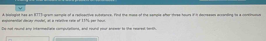 A biologist has an 8773-gram sample of a radioactive substance. Find the mass of the sample after three hours if it decreases according to a continuous 
exponential decay model, at a relative rate of 15% per hour. 
Do not round any intermediate computations, and round your answer to the nearest tenth.