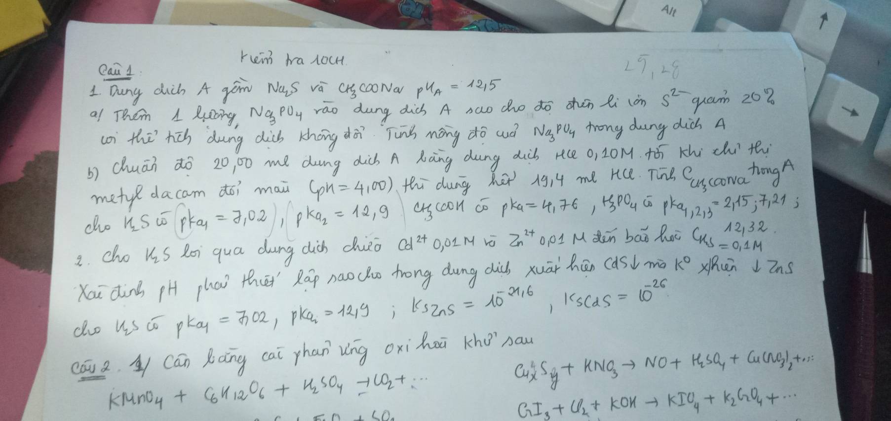 Ale
ren halocH
eai 1. 25, 28
1 Dung dich A gan NaS va CSCOoNa pU_A=12.5
al Them 1 Ruing, Na_3 PDy rao dung dicb A sao dho do zhén li càn 5^(2-)
quam 202
(o) the rch dung dicb khong dà Tung mōng do wuó Na_3PO_4 trong dung didh A
b) chuān ¢ò 20, 00 me dng dicb A Kàng dung dib rce 0, 20M. +ó Khi chu thi
metyl dacam do? mai 6ph=4,00) thi dung he 1914 me rice. Tiie Cucowa tongA
cho n_2Somega |Pka_1=7,02|,|pka_2=12,9 ascoon co pK_a=4,76,mu _3PO_4overline omega pK_a,2,3=2,15,7,21;
2. cho kiS Roi qua dung clich chieo Cd^(2+) O, 0LM vó Zn^(2+) o, 0IM dēn bāǒ hoc
Kau dinà pH phai thi Ráp naocho trong dung dics xuāi hān (asd mà k° Xhcen  Zns
do us co pK_aq=7.02,pK_a=1219;k_s_n;k_1=10^(-21_s),k_scds^(-25)=10^(-26)
cāua L Cán Ràng cai phan vng oxihoā kho naw
KMnO_4+C_6H_12O_6+H_2SO_4to CO_2+∴
Cu^2_xS_y+KNO_3to NO+H_2SO_4+Cu(NO_3)_2+...
GI_3+Cl_2+KOHto KIO_4+K_2GO_4+·s